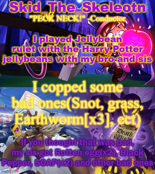 IT WAS SO FUCKING FUN THO | I played Jellybean rulet with the Harry Potter jellybeans with my bro and sis; I copped some bad ones(Snot, grass, Earthworm[x3], ect); If you thought that was bad, my sis got Rotten egg(x2), Black Pepper, SOAP(x2) and other bad ones | image tagged in skid/toof's a hat in time temp | made w/ Imgflip meme maker