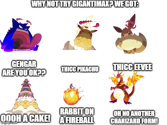 Why not try gigantimax? We got: | WHY NOT TRY GIGANTIMAX? WE GOT:; GENGAR ARE YOU OK?? THICC EEVEE; THICC PIKACHU; RABBIT ON A FIREBALL; OH NO ANOTHER CHARIZARD FORM! OOOH A CAKE! | image tagged in blank white template | made w/ Imgflip meme maker