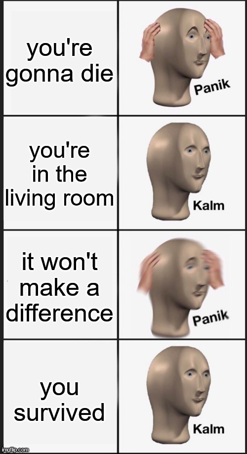 Panik Kalm Panik Kalm | you're gonna die; you're in the living room; it won't make a difference; you survived | image tagged in panik kalm panik kalm | made w/ Imgflip meme maker