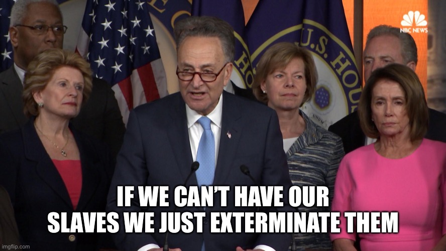 Democrat congressmen | IF WE CAN’T HAVE OUR SLAVES WE JUST EXTERMINATE THEM | image tagged in democrat congressmen | made w/ Imgflip meme maker