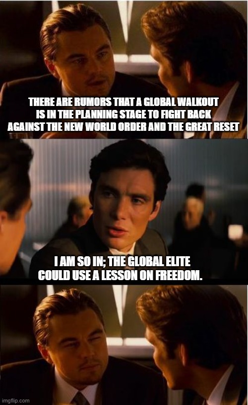 Yo globalists.  You failed, we are free, non-complaint and angry | THERE ARE RUMORS THAT A GLOBAL WALKOUT IS IN THE PLANNING STAGE TO FIGHT BACK AGAINST THE NEW WORLD ORDER AND THE GREAT RESET; I AM SO IN; THE GLOBAL ELITE COULD USE A LESSON ON FREEDOM. | image tagged in memes,inception,global walkout,take it back,screw the nwo,no great reset | made w/ Imgflip meme maker