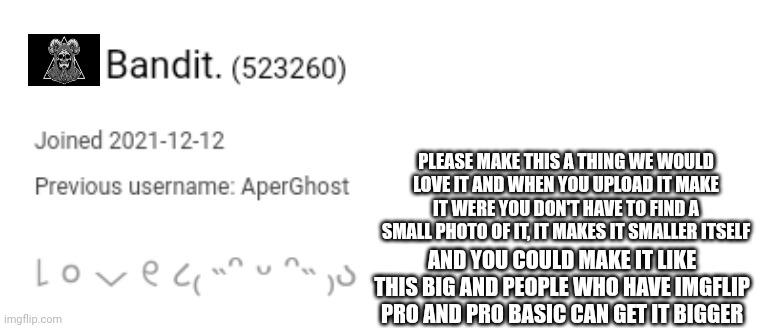 Please | PLEASE MAKE THIS A THING WE WOULD LOVE IT AND WHEN YOU UPLOAD IT MAKE IT WERE YOU DON'T HAVE TO FIND A SMALL PHOTO OF IT, IT MAKES IT SMALLER ITSELF; AND YOU COULD MAKE IT LIKE THIS BIG AND PEOPLE WHO HAVE IMGFLIP PRO AND PRO BASIC CAN GET IT BIGGER | made w/ Imgflip meme maker