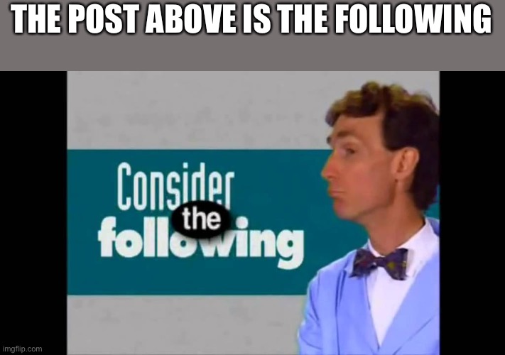 consider the following | THE POST ABOVE IS THE FOLLOWING | image tagged in consider the following | made w/ Imgflip meme maker