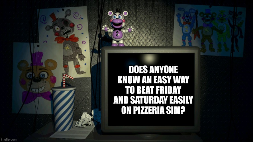 please help me, im stuck on it | DOES ANYONE KNOW AN EASY WAY TO BEAT FRIDAY AND SATURDAY EASILY ON PIZZERIA SIM? | image tagged in fnaf 6 screen,fnaf,five nights at freddys,five nights at freddy's | made w/ Imgflip meme maker