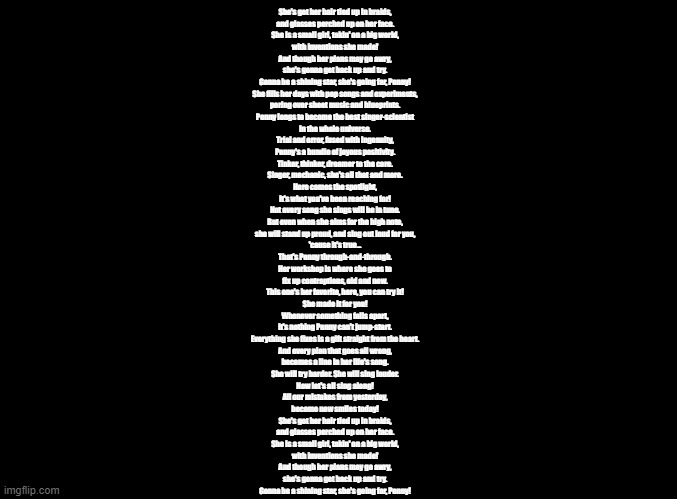 penny's song | She's got her hair tied up in braids,
and glasses perched up on her face.
She is a small girl, takin' on a big world,
with inventions she made!
And though her plans may go awry,
she's gonna get back up and try.
Gonna be a shining star, she's going far, Penny!

She fills her days with pop songs and experiments,
poring over sheet music and blueprints.
Penny longs to become the best singer-scientist
in the whole universe.

Trial and error, fused with ingenuity,
Penny's a bundle of joyous positivity.
Tinker, thinker, dreamer to the core.
Singer, mechanic, she's all that and more.
Here comes the spotlight,
it's what you've been reaching for!

Not every song she sings will be in tune.
But even when she aims for the high note,
she will stand up proud, and sing out loud for you,
'cause it's true...
That's Penny through-and-through.
Her workshop is where she goes to
fix up contraptions, old and new.
This one's her favorite, here, you can try it!
She made it for you!
Whenever something falls apart,
it's nothing Penny can't jump-start.
Everything she fixes is a gift straight from the heart.

And every plan that goes all wrong,
becomes a line in her life's song.
She will try harder. She will sing louder.
Now let's all sing along!
All our mistakes from yesterday,
become new smiles today!

She's got her hair tied up in braids,
and glasses perched up on her face.
She is a small girl, takin' on a big world,
with inventions she made!
And though her plans may go awry,
she's gonna get back up and try.
Gonna be a shining star, she's going far, Penny! | image tagged in blank black,copypasta,warioware | made w/ Imgflip meme maker