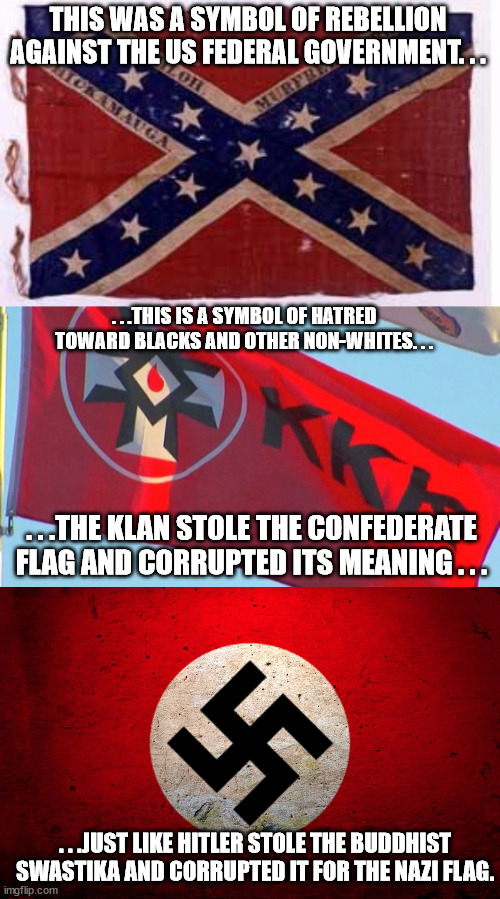 Flag History. Today's Lesson - How flags and symbols can be stolen corrupted for other people's evil purposes. |  THIS WAS A SYMBOL OF REBELLION AGAINST THE US FEDERAL GOVERNMENT. . . . . .THIS IS A SYMBOL OF HATRED TOWARD BLACKS AND OTHER NON-WHITES. . . . . .THE KLAN STOLE THE CONFEDERATE FLAG AND CORRUPTED ITS MEANING . . . . . .JUST LIKE HITLER STOLE THE BUDDHIST SWASTIKA AND CORRUPTED IT FOR THE NAZI FLAG. | image tagged in confederate flag,flags,truth,history,politics | made w/ Imgflip meme maker