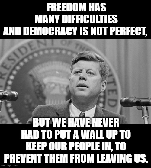 JFK Freedom. For his faults he's not wrong here. | FREEDOM HAS MANY DIFFICULTIES AND DEMOCRACY IS NOT PERFECT, BUT WE HAVE NEVER HAD TO PUT A WALL UP TO KEEP OUR PEOPLE IN, TO PREVENT THEM FROM LEAVING US. | image tagged in jfk,freedom | made w/ Imgflip meme maker