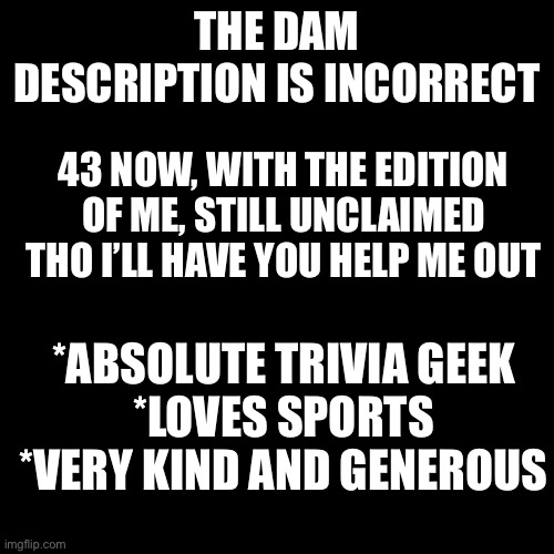 Blank Transparent Square | THE DAM DESCRIPTION IS INCORRECT; 43 NOW, WITH THE EDITION OF ME, STILL UNCLAIMED THO I’LL HAVE YOU HELP ME OUT; *ABSOLUTE TRIVIA GEEK
*LOVES SPORTS
*VERY KIND AND GENEROUS | image tagged in memes,blank transparent square | made w/ Imgflip meme maker