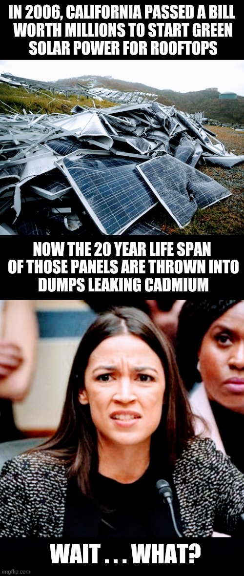 Not So Green |  IN 2006, CALIFORNIA PASSED A BILL
 WORTH MILLIONS TO START GREEN
 SOLAR POWER FOR ROOFTOPS; NOW THE 20 YEAR LIFE SPAN
 OF THOSE PANELS ARE THROWN INTO
 DUMPS LEAKING CADMIUM; WAIT . . . WHAT? | image tagged in aoc,liberals,leftists,socialism,democrats,green | made w/ Imgflip meme maker