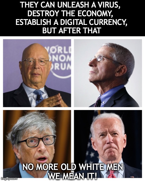 No more old white men | THEY CAN UNLEASH A VIRUS, 
DESTROY THE ECONOMY, 
ESTABLISH A DIGITAL CURRENCY,
BUT AFTER THAT; NO MORE OLD WHITE MEN
WE MEAN IT! | image tagged in the great reset,fauci,bill gates,biden,covid,digital currency | made w/ Imgflip meme maker