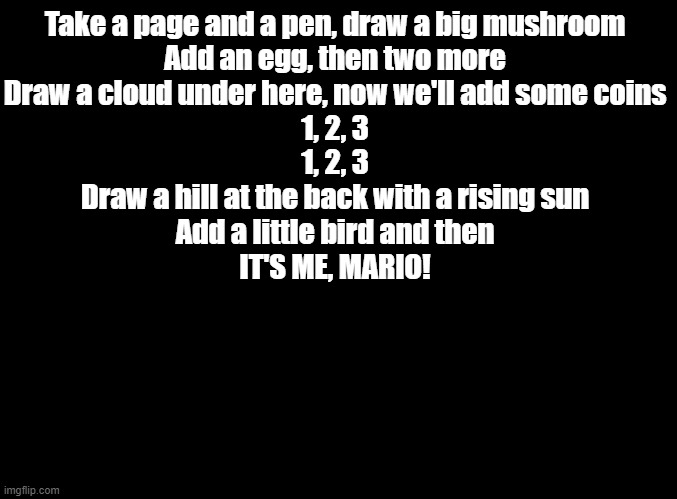 i need for someone to draw mario according to this | Take a page and a pen, draw a big mushroom
Add an egg, then two more
Draw a cloud under here, now we'll add some coins
1, 2, 3
1, 2, 3
Draw a hill at the back with a rising sun
Add a little bird and then
IT'S ME, MARIO! | image tagged in blank black,copypasta,mario | made w/ Imgflip meme maker