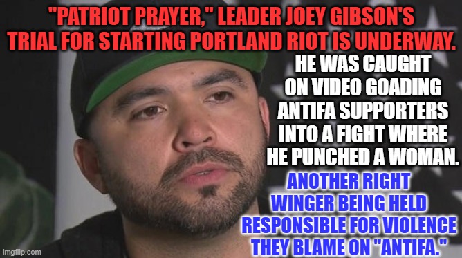 Three "Patriot Prayer," members have pled guilty.  Others await trial. | "PATRIOT PRAYER," LEADER JOEY GIBSON'S TRIAL FOR STARTING PORTLAND RIOT IS UNDERWAY. HE WAS CAUGHT ON VIDEO GOADING ANTIFA SUPPORTERS INTO A FIGHT WHERE HE PUNCHED A WOMAN. ANOTHER RIGHT WINGER BEING HELD RESPONSIBLE FOR VIOLENCE THEY BLAME ON "ANTIFA." | image tagged in politics | made w/ Imgflip meme maker