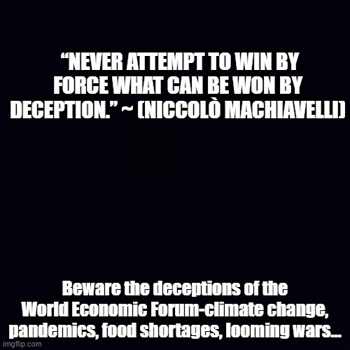 Black and White Facts | “NEVER ATTEMPT TO WIN BY FORCE WHAT CAN BE WON BY DECEPTION.” ~ (NICCOLÒ MACHIAVELLI); Beware the deceptions of the World Economic Forum-climate change, pandemics, food shortages, looming wars... | image tagged in plain black | made w/ Imgflip meme maker