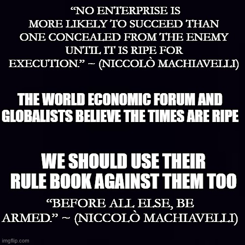 Those who ignore history are the next victims... | “NO ENTERPRISE IS MORE LIKELY TO SUCCEED THAN ONE CONCEALED FROM THE ENEMY UNTIL IT IS RIPE FOR EXECUTION.” ~ (NICCOLÒ MACHIAVELLI); THE WORLD ECONOMIC FORUM AND GLOBALISTS BELIEVE THE TIMES ARE RIPE; WE SHOULD USE THEIR RULE BOOK AGAINST THEM TOO; “BEFORE ALL ELSE, BE ARMED.” ~ (NICCOLÒ MACHIAVELLI) | image tagged in plain black | made w/ Imgflip meme maker