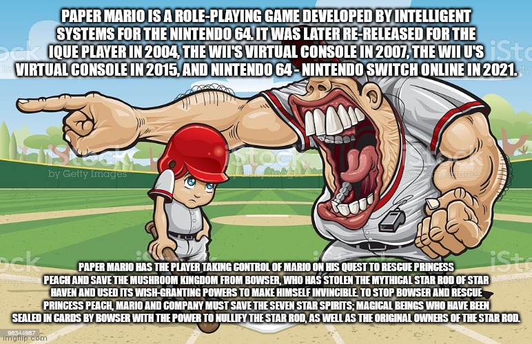 Baseball coach yelling at kid | PAPER MARIO IS A ROLE-PLAYING GAME DEVELOPED BY INTELLIGENT SYSTEMS FOR THE NINTENDO 64. IT WAS LATER RE-RELEASED FOR THE IQUE PLAYER IN 2004, THE WII'S VIRTUAL CONSOLE IN 2007, THE WII U'S VIRTUAL CONSOLE IN 2015, AND NINTENDO 64 - NINTENDO SWITCH ONLINE IN 2021. PAPER MARIO HAS THE PLAYER TAKING CONTROL OF MARIO ON HIS QUEST TO RESCUE PRINCESS PEACH AND SAVE THE MUSHROOM KINGDOM FROM BOWSER, WHO HAS STOLEN THE MYTHICAL STAR ROD OF STAR HAVEN AND USED ITS WISH-GRANTING POWERS TO MAKE HIMSELF INVINCIBLE. TO STOP BOWSER AND RESCUE PRINCESS PEACH, MARIO AND COMPANY MUST SAVE THE SEVEN STAR SPIRITS; MAGICAL BEINGS WHO HAVE BEEN SEALED IN CARDS BY BOWSER WITH THE POWER TO NULLIFY THE STAR ROD, AS WELL AS THE ORIGINAL OWNERS OF THE STAR ROD. | image tagged in baseball coach yelling at kid | made w/ Imgflip meme maker