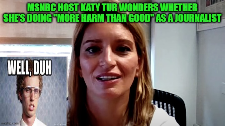 MSNBC Host Questions Her Role as Journo | MSNBC HOST KATY TUR WONDERS WHETHER SHE’S DOING "MORE HARM THAN GOOD" AS A JOURNALIST | image tagged in media bias,media lies,liberal propaganda,msnbc | made w/ Imgflip meme maker