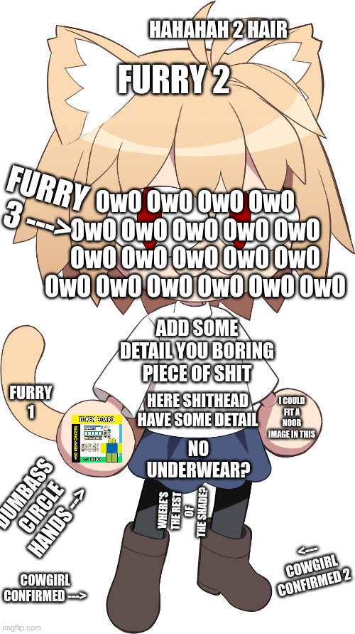 NECO ARC IS TRASH |  FURRY 2; HAHAHAH 2 HAIR; OwO OwO OwO OwO OwO OwO OwO OwO OwO OwO OwO OwO OwO OwO OwO OwO OwO OwO OwO OwO; FURRY 3 --->; ADD SOME DETAIL YOU BORING PIECE OF SHIT; FURRY 1; HERE SHITHEAD HAVE SOME DETAIL; I COULD FIT A NOOB IMAGE IN THIS; NO UNDERWEAR? DUMBASS CIRCLE HANDS -->; WHERE'S THE REST OF THE SHADE? <--- COWGIRL CONFIRMED 2; COWGIRL CONFIRMED ---> | image tagged in neco arc,furries,suck,memes | made w/ Imgflip meme maker