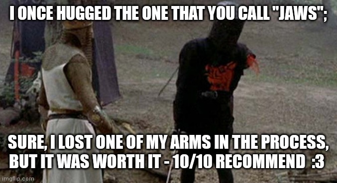 Tis but a scratch | I ONCE HUGGED THE ONE THAT YOU CALL "JAWS"; SURE, I LOST ONE OF MY ARMS IN THE PROCESS, BUT IT WAS WORTH IT - 10/10 RECOMMEND  :3 | image tagged in tis but a scratch | made w/ Imgflip meme maker