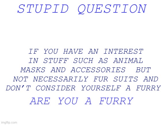 (Mod note: No!!! You’re just into a few furry things-) | STUPID QUESTION; IF YOU HAVE AN INTEREST IN STUFF SUCH AS ANIMAL MASKS AND ACCESSORIES  BUT NOT NECESSARILY FUR SUITS AND DON’T CONSIDER YOURSELF A FURRY; ARE YOU A FURRY | image tagged in blank white template,furry stuff | made w/ Imgflip meme maker