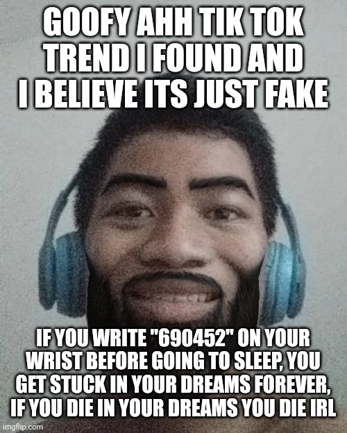 if you wanna try it out go ahead. | GOOFY AHH TIK TOK TREND I FOUND AND I BELIEVE ITS JUST FAKE; IF YOU WRITE "690452" ON YOUR WRIST BEFORE GOING TO SLEEP, YOU GET STUCK IN YOUR DREAMS FOREVER, IF YOU DIE IN YOUR DREAMS YOU DIE IRL | made w/ Imgflip meme maker