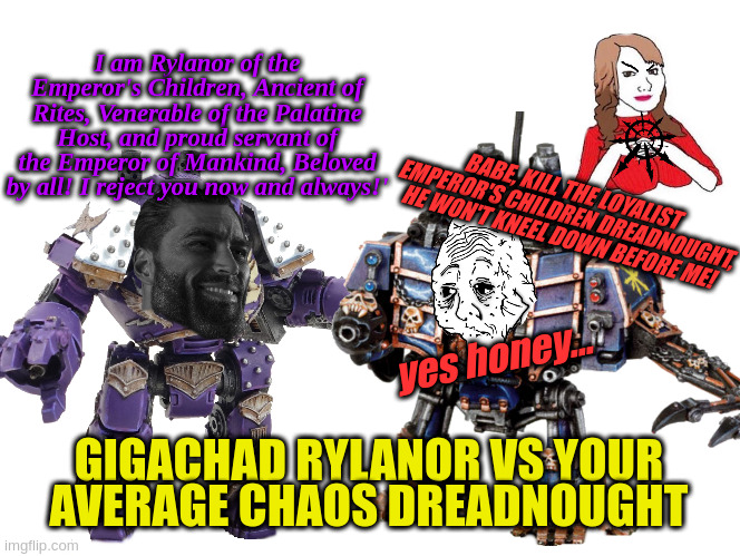 Gigachad Rylanor vs Average Chaos enjoyers | I am Rylanor of the Emperor's Children, Ancient of Rites, Venerable of the Palatine Host, and proud servant of the Emperor of Mankind, Beloved by all! I reject you now and always!'; BABE, KILL THE LOYALIST EMPEROR'S CHILDREN DREADNOUGHT, HE WON'T KNEEL DOWN BEFORE ME! yes honey... GIGACHAD RYLANOR VS YOUR AVERAGE CHAOS DREADNOUGHT | image tagged in 40k | made w/ Imgflip meme maker