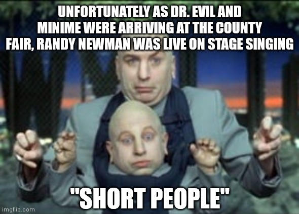 Shortie | UNFORTUNATELY AS DR. EVIL AND MINIME WERE ARRIVING AT THE COUNTY FAIR, RANDY NEWMAN WAS LIVE ON STAGE SINGING; "SHORT PEOPLE" | image tagged in midget | made w/ Imgflip meme maker