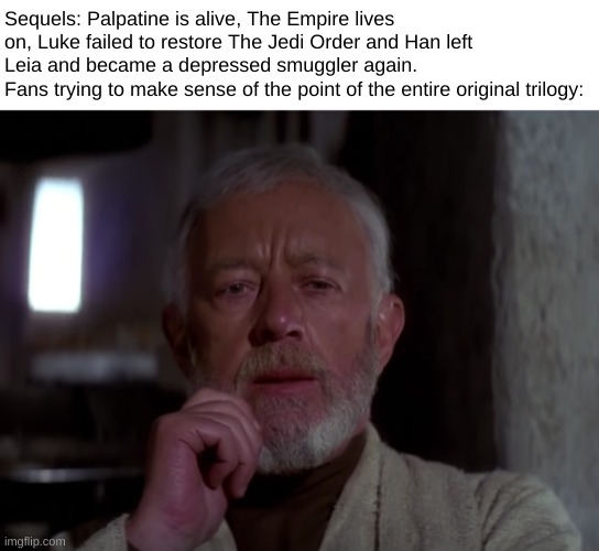inspired by a yt comment i saw |  Sequels: Palpatine is alive, The Empire lives on, Luke failed to restore The Jedi Order and Han left Leia and became a depressed smuggler again.
Fans trying to make sense of the point of the entire original trilogy: | image tagged in sequels,star wars,memes,funny,obi wan kenobi | made w/ Imgflip meme maker