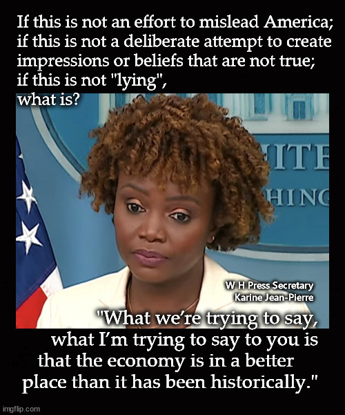 if this is not "lying", what is? | If this is not an effort to mislead America;
if this is not a deliberate attempt to create
impressions or beliefs that are not true; 
if this is not "lying",
what is? W H Press Secretary
Karine Jean-Pierre; "What we’re trying to say,
what I’m trying to say to you is
that the economy is in a better     
place than it has been historically." | image tagged in karine jean-pierre | made w/ Imgflip meme maker