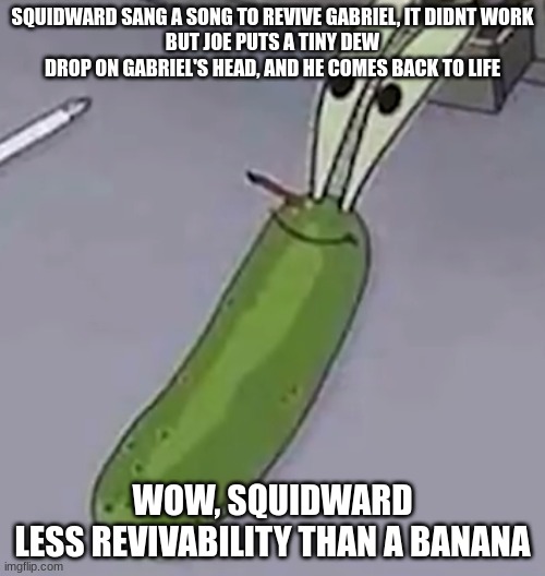 Pickle Krabs | SQUIDWARD SANG A SONG TO REVIVE GABRIEL, IT DIDNT WORK
BUT JOE PUTS A TINY DEW DROP ON GABRIEL'S HEAD, AND HE COMES BACK TO LIFE; WOW, SQUIDWARD
LESS REVIVABILITY THAN A BANANA | image tagged in pickle krabs | made w/ Imgflip meme maker