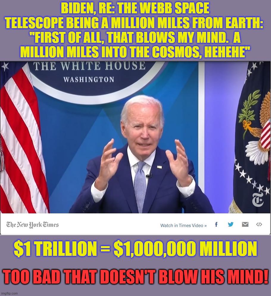 If only dollars were miles... maybe the Great Grand POTUS would stop trying to spend into more Bidenflation! | BIDEN, RE: THE WEBB SPACE TELESCOPE BEING A MILLION MILES FROM EARTH: 

"FIRST OF ALL, THAT BLOWS MY MIND.  A MILLION MILES INTO THE COSMOS, HEHEHE"; $1 TRILLION = $1,000,000 MILLION; TOO BAD THAT DOESN'T BLOW HIS MIND! | image tagged in biden,liberal logic,liberal hypocrisy,liberals suck | made w/ Imgflip meme maker