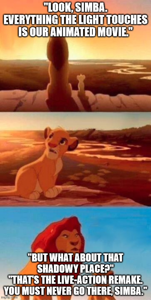 Lion King |  "LOOK, SIMBA. EVERYTHING THE LIGHT TOUCHES IS OUR ANIMATED MOVIE."; "BUT WHAT ABOUT THAT SHADOWY PLACE?"
"THAT'S THE LIVE-ACTION REMAKE. YOU MUST NEVER GO THERE, SIMBA." | image tagged in lion king | made w/ Imgflip meme maker