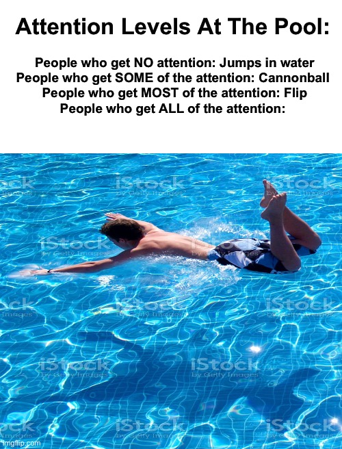 Bellyflop | Attention Levels At The Pool:; People who get NO attention: Jumps in water
People who get SOME of the attention: Cannonball 
People who get MOST of the attention: Flip
People who get ALL of the attention: | image tagged in blank white template | made w/ Imgflip meme maker