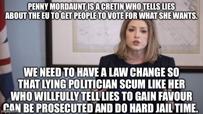 Penny mordaunt is a Tory scum sucking liar | PENNY MORDAUNT IS A CRETIN WHO TELLS LIES ABOUT THE EU TO GET PEOPLE TO VOTE FOR WHAT SHE WANTS. WE NEED TO HAVE A LAW CHANGE SO THAT LYING POLITICIAN SCUM LIKE HER WHO WILLFULLY TELL LIES TO GAIN FAVOUR CAN BE PROSECUTED AND DO HARD JAIL TIME. | image tagged in boris johnson,tory scum,tory filth,lying politician scum | made w/ Imgflip meme maker