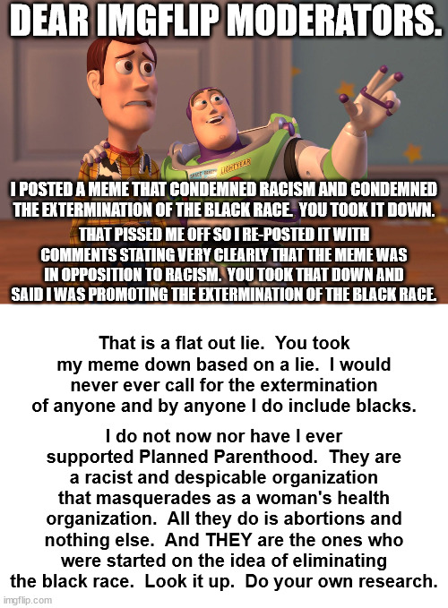 Stop harassing conservatives.  We are not the Nazis you think we are.  You should know that, you've read enough of our memes. | DEAR IMGFLIP MODERATORS. I POSTED A MEME THAT CONDEMNED RACISM AND CONDEMNED THE EXTERMINATION OF THE BLACK RACE.  YOU TOOK IT DOWN. THAT PISSED ME OFF SO I RE-POSTED IT WITH COMMENTS STATING VERY CLEARLY THAT THE MEME WAS IN OPPOSITION TO RACISM.  YOU TOOK THAT DOWN AND SAID I WAS PROMOTING THE EXTERMINATION OF THE BLACK RACE. That is a flat out lie.  You took my meme down based on a lie.  I would never ever call for the extermination of anyone and by anyone I do include blacks. I do not now nor have I ever supported Planned Parenthood.  They are a racist and despicable organization that masquerades as a woman's health organization.  All they do is abortions and nothing else.  And THEY are the ones who were started on the idea of eliminating the black race.  Look it up.  Do your own research. | image tagged in planned parenthood,margeret sanger,racism is bad,censorship is also bad | made w/ Imgflip meme maker