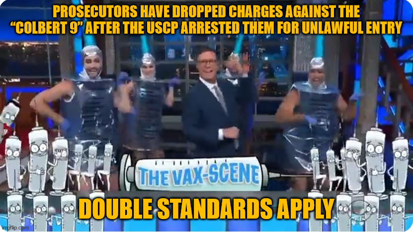 Yup... This proves J6 trespass, illegal entry charges are a joke... | PROSECUTORS HAVE DROPPED CHARGES AGAINST THE “COLBERT 9” AFTER THE USCP ARRESTED THEM FOR UNLAWFUL ENTRY; DOUBLE STANDARDS APPLY | image tagged in double standards | made w/ Imgflip meme maker