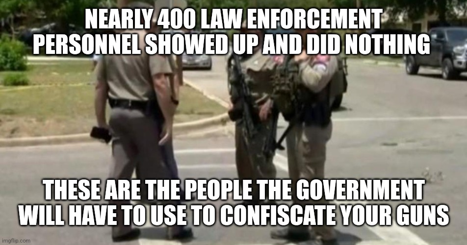 Useless Uvalde Police | NEARLY 400 LAW ENFORCEMENT PERSONNEL SHOWED UP AND DID NOTHING; THESE ARE THE PEOPLE THE GOVERNMENT WILL HAVE TO USE TO CONFISCATE YOUR GUNS | image tagged in useless uvalde police | made w/ Imgflip meme maker