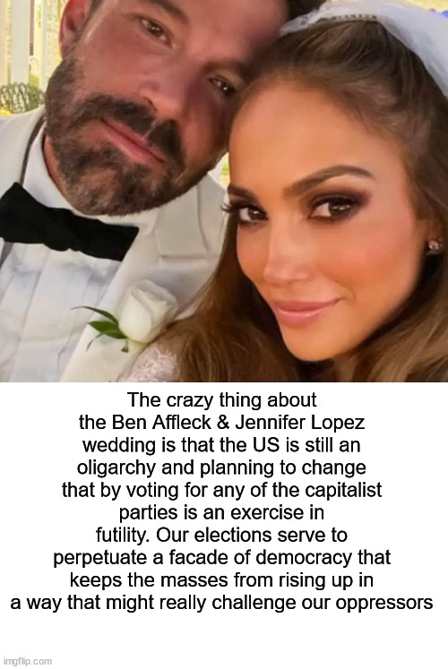 Ben Affleck Jennifer Lopez wedding | The crazy thing about the Ben Affleck & Jennifer Lopez wedding is that the US is still an oligarchy and planning to change that by voting for any of the capitalist parties is an exercise in futility. Our elections serve to perpetuate a facade of democracy that keeps the masses from rising up in a way that might really challenge our oppressors | image tagged in ben affleck jennifer lopez wedding,ben affleck,jennifer lopez,oligarchy,capitalism | made w/ Imgflip meme maker