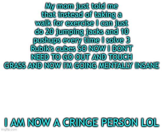 Untilled temp | My mom just told me that instead of taking a walk for exercise I can just do 20 jumping jacks and 10 pushups every time I solve 3 Rubik's cubes SO NOW I DON'T NEED TO GO OUT AND TOUCH GRASS AND NOW I'M GOING MENTALLY INSANE; I AM NOW A CRINGE PERSON LOL | image tagged in untilled temp | made w/ Imgflip meme maker