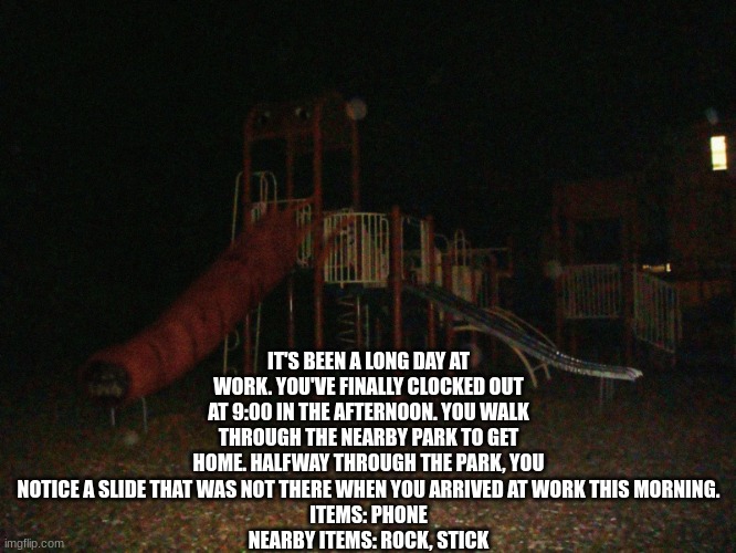 IT'S BEEN A LONG DAY AT WORK. YOU'VE FINALLY CLOCKED OUT AT 9:00 IN THE AFTERNOON. YOU WALK THROUGH THE NEARBY PARK TO GET HOME. HALFWAY THROUGH THE PARK, YOU NOTICE A SLIDE THAT WAS NOT THERE WHEN YOU ARRIVED AT WORK THIS MORNING.
ITEMS: PHONE
NEARBY ITEMS: ROCK, STICK | made w/ Imgflip meme maker