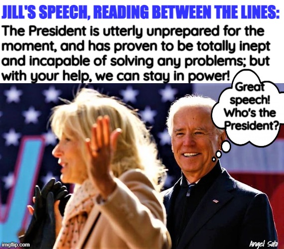 Jill speaks for Joe Biden | JILL'S SPEECH, READING BETWEEN THE LINES:; The President is utterly unprepared for the 
moment, and has proven to be totally inept 
and incapable of solving any problems; but
with your help, we can stay in power! Great
speech!
Who's the
 President? Angel Soto | image tagged in joe biden,jill biden,speech,president,power,problem solving | made w/ Imgflip meme maker
