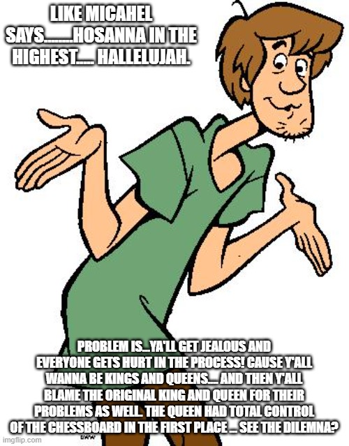 Shaggy from Scooby Doo | LIKE MICAHEL SAYS........HOSANNA IN THE HIGHEST..... HALLELUJAH. PROBLEM IS...YA'LL GET JEALOUS AND EVERYONE GETS HURT IN THE PROCESS! CAUSE | image tagged in shaggy from scooby doo | made w/ Imgflip meme maker
