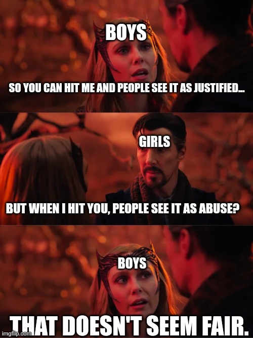 Everyone has felt this at some point. |  BOYS; SO YOU CAN HIT ME AND PEOPLE SEE IT AS JUSTIFIED... GIRLS; BUT WHEN I HIT YOU, PEOPLE SEE IT AS ABUSE? BOYS; THAT DOESN'T SEEM FAIR. | image tagged in that doesn't seem fair | made w/ Imgflip meme maker