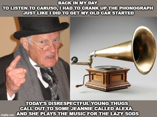 Technology changes everything | BACK IN MY DAY 
TO LISTEN TO CARUSO, I HAD TO CRANK UP THE PHONOGRAPH 
JUST LIKE I DID TO GET MY OLD CAR STARTED; TODAY'S DISRESPECTFUL YOUNG THUGS 
CALL OUT TO SOME JEANNIE CALLED ALEXA  
AND SHE PLAYS THE MUSIC FOR THE LAZY SODS | image tagged in memes,back in my day,alexa,thugs | made w/ Imgflip meme maker