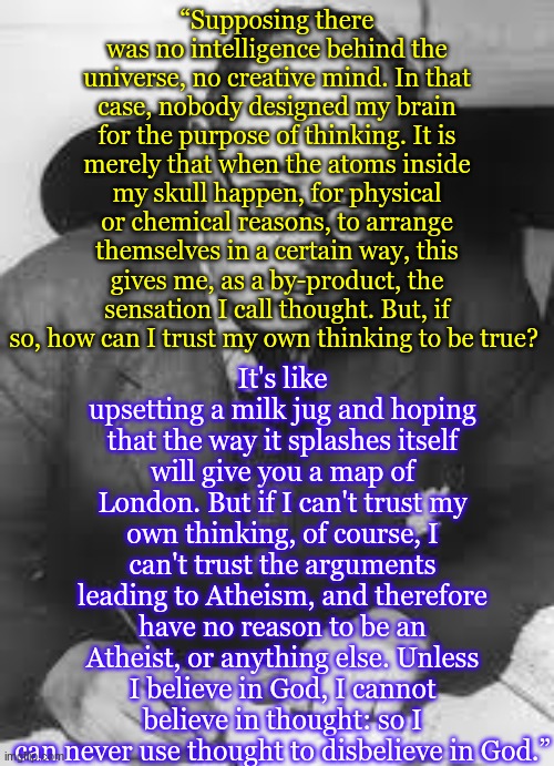 Thus confirming the meta | “Supposing there was no intelligence behind the universe, no creative mind. In that case, nobody designed my brain for the purpose of thinking. It is merely that when the atoms inside my skull happen, for physical or chemical reasons, to arrange themselves in a certain way, this gives me, as a by-product, the sensation I call thought. But, if so, how can I trust my own thinking to be true? It's like upsetting a milk jug and hoping that the way it splashes itself will give you a map of London. But if I can't trust my own thinking, of course, I can't trust the arguments leading to Atheism, and therefore have no reason to be an Atheist, or anything else. Unless I believe in God, I cannot believe in thought: so I can never use thought to disbelieve in God.” | image tagged in cs lewis | made w/ Imgflip meme maker