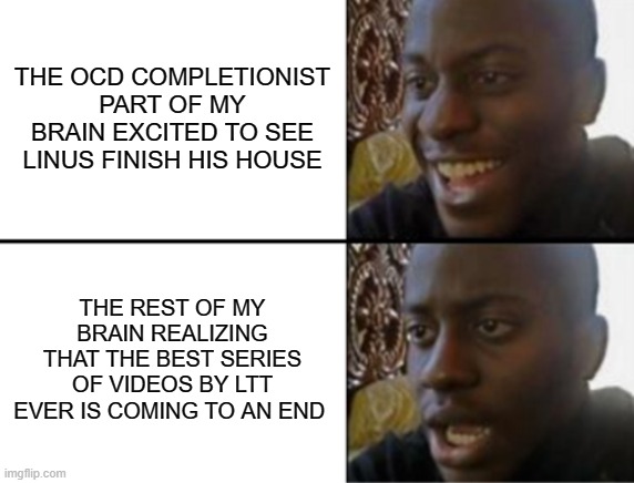Oh yeah! Oh no... | THE OCD COMPLETIONIST PART OF MY BRAIN EXCITED TO SEE LINUS FINISH HIS HOUSE; THE REST OF MY BRAIN REALIZING THAT THE BEST SERIES OF VIDEOS BY LTT EVER IS COMING TO AN END | image tagged in oh yeah oh no,LinusTechTips | made w/ Imgflip meme maker
