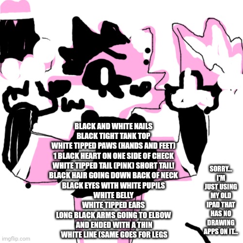 Blank Transparent Square Meme | BLACK AND WHITE NAILS
BLACK TIGHT TANK TOP
WHITE TIPPED PAWS (HANDS AND FEET)
1 BLACK HEART ON ONE SIDE OF CHECK
WHITE TIPPED TAIL (PINK) SH | image tagged in memes,blank transparent square | made w/ Imgflip meme maker