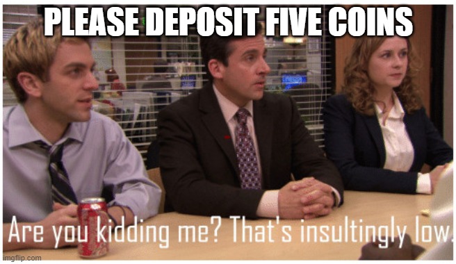 Are you kidding me? That's insultingly low. | PLEASE DEPOSIT FIVE COINS | image tagged in are you kidding me that's insultingly low | made w/ Imgflip meme maker