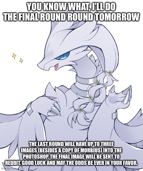 YOU KNOW WHAT, I’LL DO THE FINAL ROUND ROUND TOMORROW; THE LAST ROUND WILL HAVE UP TO THREE IMAGES (BESIDES A COPY OF MORBIUS) INTO THE PHOTOSHOP. THE FINAL IMAGE WILL BE SENT TO REDDIT. GOOD LUCK AND MAY THE ODDS BE EVER IN YOUR FAVOR. | made w/ Imgflip meme maker