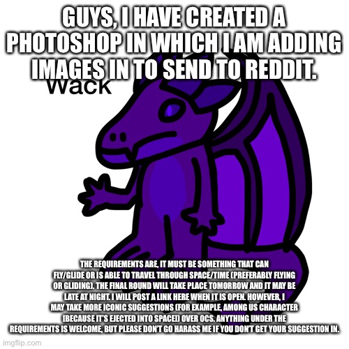 I thought you guys might want to jump in for the final round, it’s hard to get suggestions right now | GUYS, I HAVE CREATED A PHOTOSHOP IN WHICH I AM ADDING IMAGES IN TO SEND TO REDDIT. THE REQUIREMENTS ARE, IT MUST BE SOMETHING THAT CAN FLY/GLIDE OR IS ABLE TO TRAVEL THROUGH SPACE/TIME (PREFERABLY FLYING OR GLIDING). THE FINAL ROUND WILL TAKE PLACE TOMORROW AND IT MAY BE LATE AT NIGHT. I WILL POST A LINK HERE WHEN IT IS OPEN. HOWEVER, I MAY TAKE MORE ICONIC SUGGESTIONS (FOR EXAMPLE, AMONG US CHARACTER [BECAUSE IT’S EJECTED INTO SPACE]) OVER OCS. ANYTHING UNDER THE REQUIREMENTS IS WELCOME, BUT PLEASE DON’T GO HARASS ME IF YOU DON’T GET YOUR SUGGESTION IN. | made w/ Imgflip meme maker