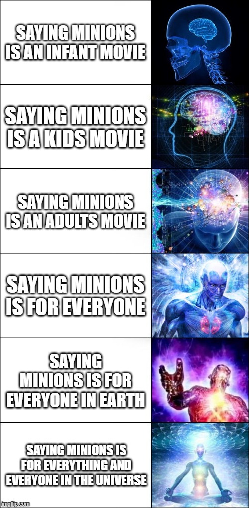 The sequel. | SAYING MINIONS IS AN INFANT MOVIE; SAYING MINIONS IS A KIDS MOVIE; SAYING MINIONS IS AN ADULTS MOVIE; SAYING MINIONS IS FOR EVERYONE; SAYING MINIONS IS FOR EVERYONE IN EARTH; SAYING MINIONS IS FOR EVERYTHING AND EVERYONE IN THE UNIVERSE | image tagged in galaxy brain 6-panel fixed | made w/ Imgflip meme maker